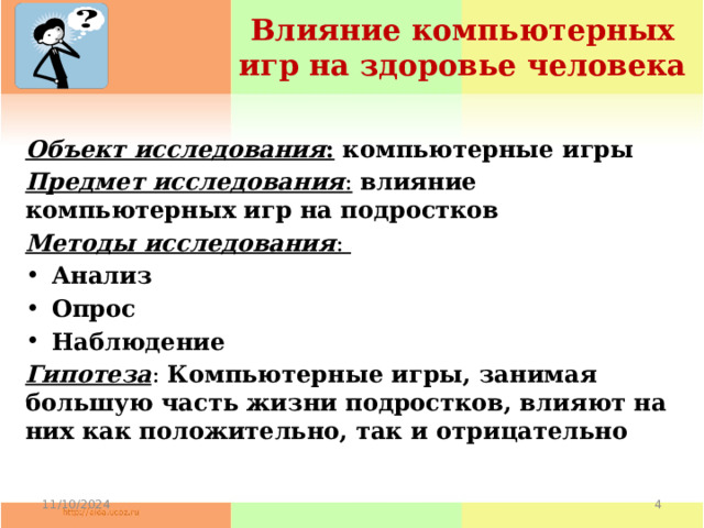 Влияние компьютерных игр на здоровье человека Объект исследования : компьютерные игры Предмет исследования :  влияние компьютерных игр на подростков Методы исследования : Анализ Опрос Наблюдение Гипотеза : Компьютерные игры, занимая большую часть жизни подростков, влияют на них как положительно, так и отрицательно 11/10/2024  