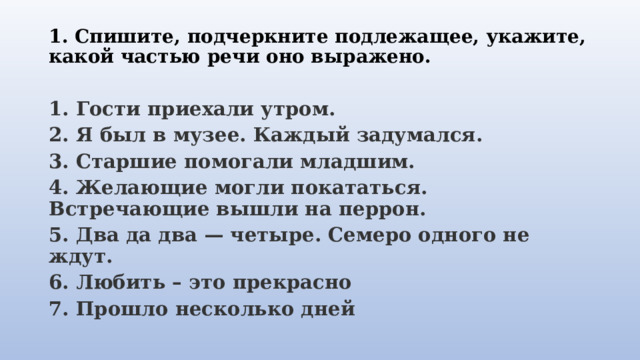 1. Спишите, подчеркните подлежащее, укажите, какой частью речи оно выражено.   1. Гости приехали утром. 2. Я был в музее. Каждый задумался. 3. Старшие помогали младшим. 4. Желающие могли покататься. Встречающие вышли на перрон. 5. Два да два — четыре. Семеро одного не ждут. 6. Любить – это прекрасно 7. Прошло несколько дней 
