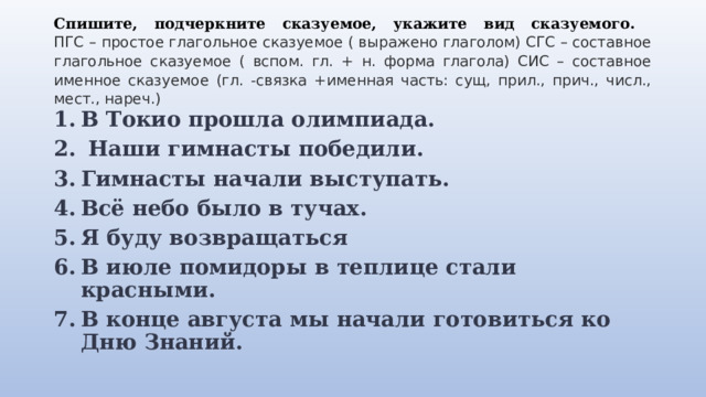 Спишите, подчеркните сказуемое, укажите вид сказуемого.  ПГС – простое глагольное сказуемое ( выражено глаголом) СГС – составное глагольное сказуемое ( вспом. гл. + н. форма глагола) СИС – составное именное сказуемое (гл. -связка +именная часть: сущ, прил., прич., числ., мест., нареч.) В Токио прошла олимпиада.   Наши гимнасты победили. Гимнасты начали выступать. Всё небо было в тучах. Я буду возвращаться В июле помидоры в теплице стали красными. В конце августа мы начали готовиться ко Дню Знаний. 