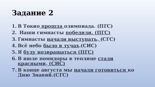 Задание 2 В Токио  прошла  олимпиада. (ПГС)   Наши гимнасты  победили. (ПГС) Гимнасты  начали выступать .  (СГС) Всё небо  было в тучах .(СИС) Я буду возвращаться (ПГС) В июле помидоры в теплице  стали красными . (СИС) В конце августа мы  начали готовиться  ко Дню Знаний.(СГС)    
