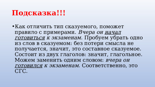 Подсказка!!! Как отличить тип сказуемого, поможет правило с примерами. Вчера он начал готовиться к экзаменам. Пробуем убрать одно из слов в сказуемом: без потери смысла не получается, значит, это составное сказуемое. Состоит из двух глаголов: значит, глагольное. Можем заменить одним словом: вчера он готовился к экзаменам. Соответственно, это СГС. 