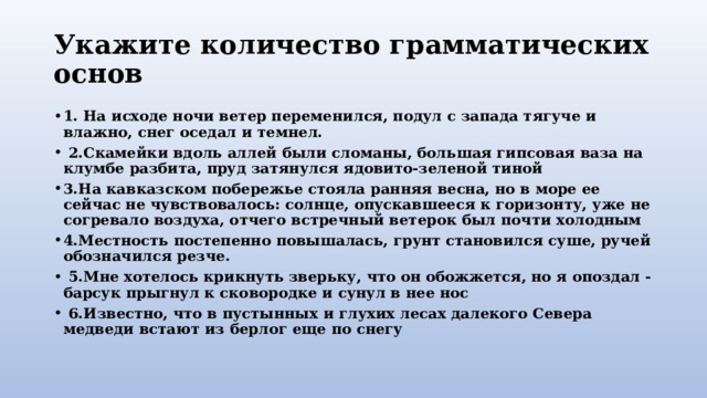Укажите количество грамматических основ 1. На исходе ночи ветер переменился, подул с запада тягуче и влажно, снег оседал и темнел.  2.Скамейки вдоль аллей были сломаны, большая гипсовая ваза на клумбе разбита, пруд затянулся ядовито-зеленой тиной 3.На кавказском побережье стояла ранняя весна, но в море ее сейчас не чувствовалось: солнце, опускавшееся к горизонту, уже не согревало воздуха, отчего встречный ветерок был почти холодным 4.Местность постепенно повышалась, грунт становился суше, ручей обозначился резче.  5.Мне хотелось крикнуть зверьку, что он обожжется, но я опоздал - барсук прыгнул к сковородке и сунул в нее нос  6.Известно, что в пустынных и глухих лесах далекого Севера медведи встают из берлог еще по снегу 
