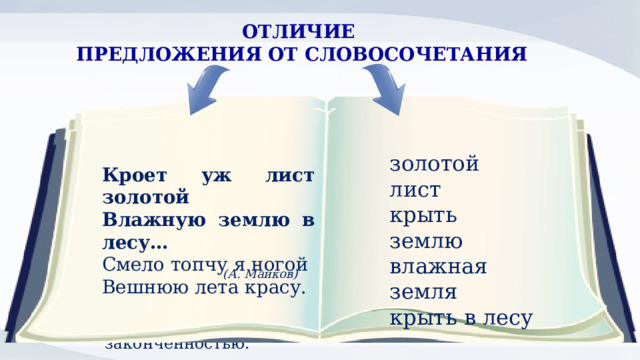 ОТЛИЧИЕ ПРЕДЛОЖЕНИЯ ОТ СЛОВОСОЧЕТАНИЯ Служит для сообщения, вопроса или для побуждения; может быть восклицательным. Имеет грамматическую основу, состоящую из одного или двух главных членов. Характеризуется смысловой и интонационной законченностью. Служит для более точного, чем слово, называния предметов, действий и их признаков. Состоит из главного и зависимого слова. золотой лист крыть землю влажная земля крыть в лесу Кроет уж лист золотой Влажную землю в лесу… Смело топчу я ногой Вешнюю лета красу. (А. Майков) 2 