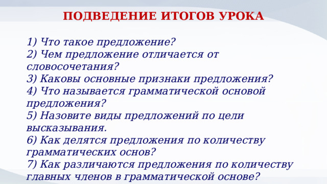 ПОДВЕДЕНИЕ ИТОГОВ УРОКА  1) Что такое предложение? 2) Чем предложение отличается от словосочетания? 3) Каковы основные признаки предложения? 4) Что называется грамматической основой предложения? 5) Назовите виды предложений по цели высказывания. 6) Как делятся предложения по количеству грамматических основ? 7) Как различаются предложения по количеству главных членов в грамматической основе? 8) Как различаются предложения по наличию-отсутствию второстепенных членов? 
