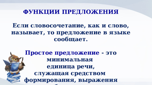 ФУНКЦИИ ПРЕДЛОЖЕНИЯ  Если словосочетание, как и слово, называет, то предложение в языке сообщает.  Простое предложение - это минимальная единица речи, служащая средством формирования, выражения  и сообщения мысли. 