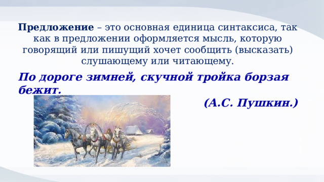 Предложение – это основная единица синтаксиса, так как в предложении оформляется мысль, которую говорящий или пишущий хочет сообщить (высказать) слушающему или читающему. По дороге зимней, скучной тройка борзая бежит. (А.С. Пушкин.) 