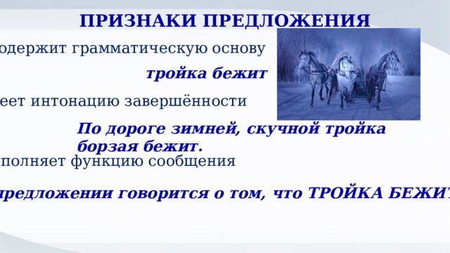 ПРИЗНАКИ ПРЕДЛОЖЕНИЯ содержит грамматическую основу тройка бежит имеет интонацию завершённости По дороге зимней, скучной тройка борзая бежит. выполняет функцию сообщения В предложении говорится о том, что ТРОЙКА БЕЖИТ 