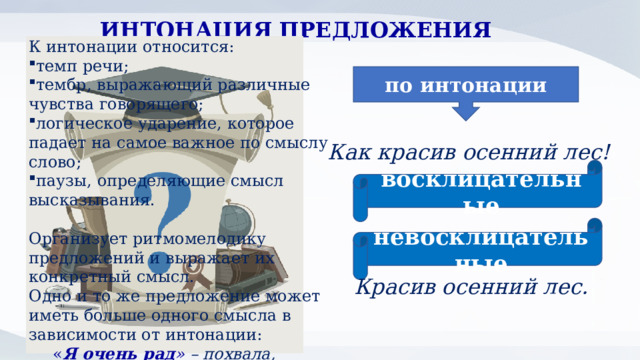 ИНТОНАЦИЯ ПРЕДЛОЖЕНИЯ К интонации относится: темп речи; тембр, выражающий различные чувства говорящего; логическое ударение, которое падает на самое важное по смыслу слово; паузы, определяющие смысл высказывания.  Организует ритмомелодику предложений и выражает их конкретный смысл. Одно и то же предложение может иметь больше одного смысла в зависимости от интонации:  « Я очень рад » – похвала, радость; неодобрение, недовольство. по интонации Как красив осенний лес! восклицательные невосклицательные Красив осенний лес. 