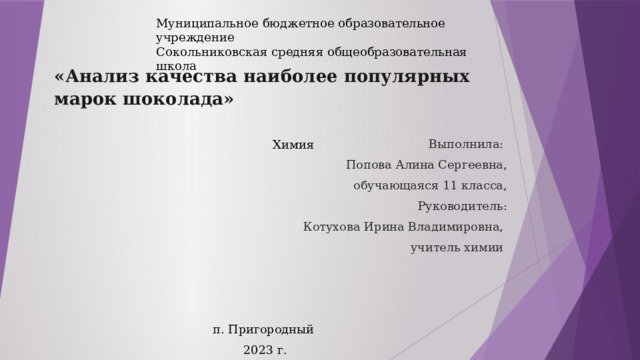 Муниципальное бюджетное образовательное учреждение Сокольниковская средняя общеобразовательная школа «Анализ качества наиболее популярных марок шоколада»      Химия Выполнила: Попова Алина Сергеевна, обучающаяся 11 класса, Руководитель: Котухова Ирина Владимировна, учитель химии     п. Пригородный  2023 г. 