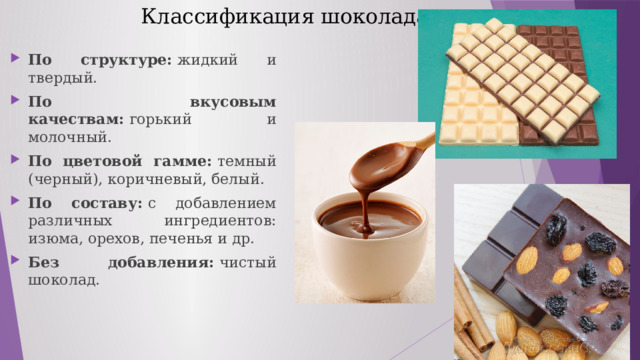  Классификация шоколада По структуре:  жидкий и твердый. По вкусовым качествам:  горький и молочный. По цветовой гамме:  темный (черный), коричневый, белый. По составу:  с добавлением различных ингредиентов: изюма, орехов, печенья и др. Без добавления:  чистый шоколад. 