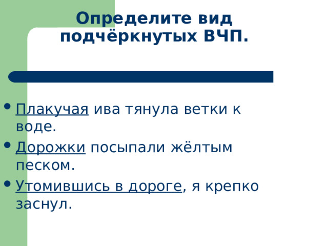 Определите вид подчёркнутых ВЧП. Плакучая ива тянула ветки к воде. Дорожки посыпали жёлтым песком. Утомившись в дороге , я крепко заснул. 