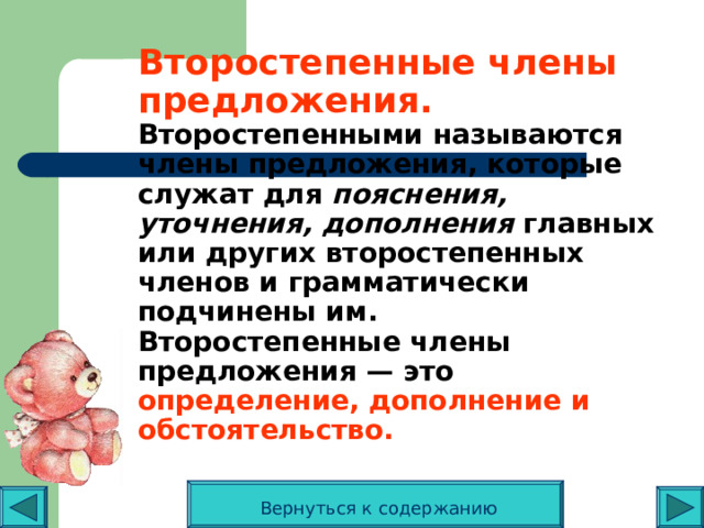 Второстепенные члены предложения.  Второстепенными называются члены предложения, которые служат для пояснения, уточнения, дополнения главных или других второстепенных членов и грамматически подчинены им.  Второстепенные члены предложения — это определение, дополнение и обстоятельство.   Вернуться к содержанию 