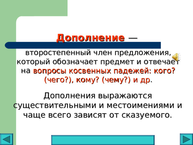 Дополнение  —  второстепенный член предложения, который обозначает предмет и отвечает на вопросы косвенных падежей: кого? (чего?), кому? (чему?) и др . Дополнения выражаются существительными и местоимениями и чаще всего зависят от сказуемого. 