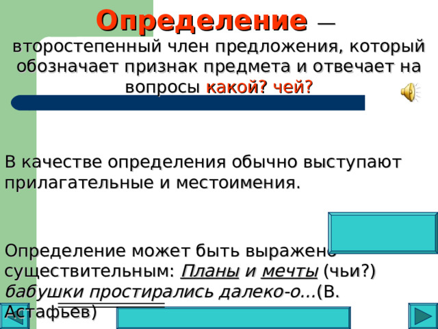 Определение —  второстепенный член предложения, который обозначает признак предмета и отвечает на вопросы какой? чей? В качестве определения обычно выступают прилагательные и местоимения. Определение может быть выражено существительным: Планы и мечты  (чьи?) бабушки простирались далеко-о… (В. Астафьев)   
