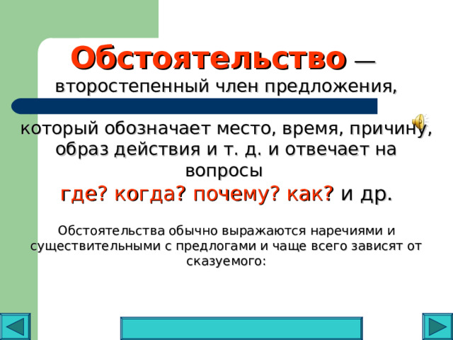 Обстоятельства обычно выражаются наречиями и существительными с предлогами и чаще всего зависят от сказуемого: Обстоятельство — второстепенный член предложения, который обозначает место, время, причину, образ действия и т. д. и отвечает на вопросы  где? когда? почему? как? и др.   