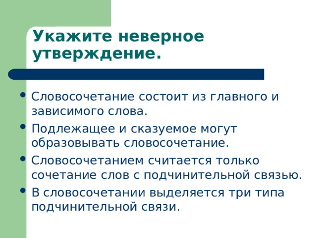Укажите неверное утверждение. Словосочетание состоит из главного и зависимого слова. Подлежащее и сказуемое могут образовывать словосочетание. Словосочетанием считается только сочетание слов с подчинительной связью. В словосочетании выделяется три типа подчинительной связи. 