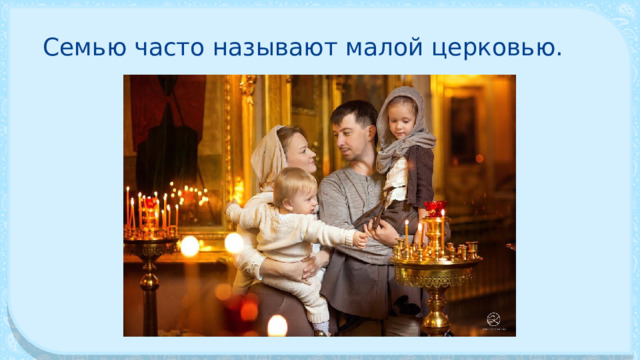 Семью часто называют малой цер­ковью. 