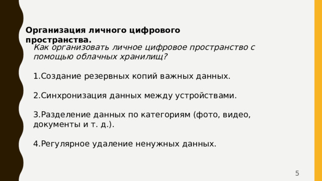 Организация личного цифрового пространства. Как организовать личное цифровое пространство с помощью облачных хранилищ?   Создание резервных копий важных данных.   Синхронизация данных между устройствами.   Разделение данных по категориям (фото, видео, документы и т. д.).   Регулярное удаление ненужных данных.  