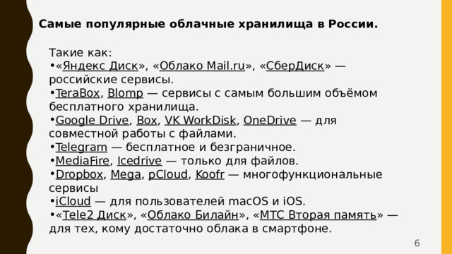Самые популярные облачные хранилища в России. Такие как: « Яндекс Диск », « Облако Mail.ru », « СберДиск » — российские сервисы. TeraBox ,  Blomp  — сервисы с самым большим объёмом бесплатного хранилища. Google Drive ,  Box ,  VK WorkDisk ,  OneDrive  — для совместной работы с файлами. Telegram  — бесплатное и безграничное. MediaFire ,  Icedrive  — только для файлов. Dropbox ,  Mega ,  pCloud ,  Koofr  — многофункциональные сервисы iCloud  — для пользователей macOS и iOS. « Тele2 Диск », « Облако Билайн », « МТС Вторая память » — для тех, кому достаточно облака в смартфоне.  