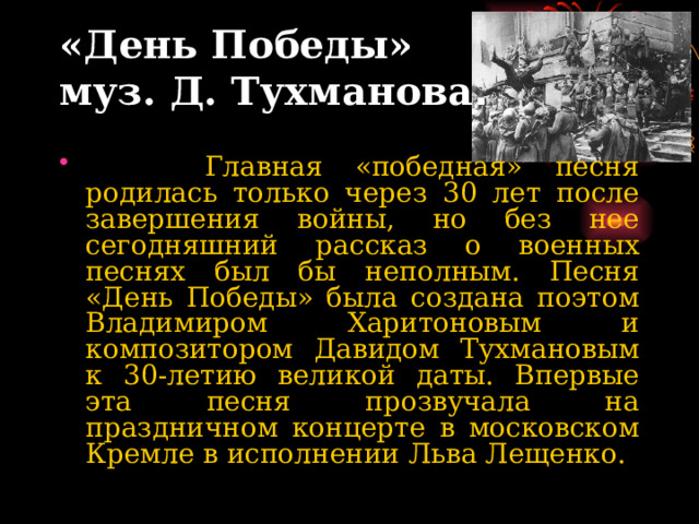  «День Победы»  муз. Д. Тухманова .                Главная «победная» песня родилась только через 30 лет после завершения войны, но без нее сегодняшний рассказ о военных песнях был бы неполным. Песня «День Победы» была создана поэтом Владимиром Харитоновым и композитором Давидом Тухмановым к 30-летию великой даты. Впервые эта песня прозвучала на праздничном концерте в московском Кремле в исполнении Льва Лещенко. 