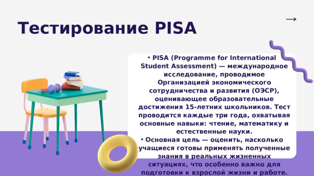 Тестирование PISA PISA (Programme for International Student Assessment) — международное исследование, проводимое Организацией экономического сотрудничества и развития (ОЭСР), оценивающее образовательные достижения 15-летних школьников. Тест проводится каждые три года, охватывая основные навыки: чтение, математику и естественные науки. Основная цель — оценить, насколько учащиеся готовы применять полученные знания в реальных жизненных ситуациях, что особенно важно для подготовки к взрослой жизни и работе. PISA (Programme for International Student Assessment) — международное исследование, проводимое Организацией экономического сотрудничества и развития (ОЭСР), оценивающее образовательные достижения 15-летних школьников. Тест проводится каждые три года, охватывая основные навыки: чтение, математику и естественные науки. Основная цель — оценить, насколько учащиеся готовы применять полученные знания в реальных жизненных ситуациях, что особенно важно для подготовки к взрослой жизни и работе. 