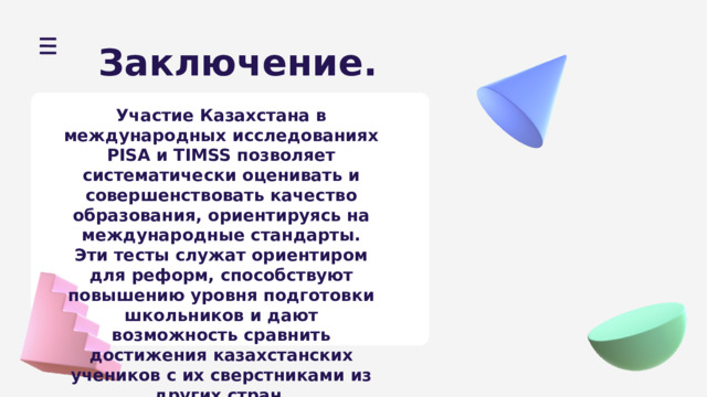 Заключение. Участие Казахстана в международных исследованиях PISA и TIMSS позволяет систематически оценивать и совершенствовать качество образования, ориентируясь на международные стандарты. Эти тесты служат ориентиром для реформ, способствуют повышению уровня подготовки школьников и дают возможность сравнить достижения казахстанских учеников с их сверстниками из других стран. 
