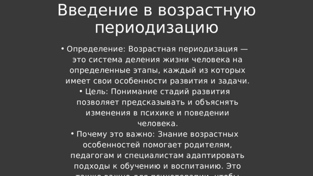 Введение в возрастную периодизацию Определение: Возрастная периодизация — это система деления жизни человека на определенные этапы, каждый из которых имеет свои особенности развития и задачи. Цель: Понимание стадий развития позволяет предсказывать и объяснять изменения в психике и поведении человека. Почему это важно: Знание возрастных особенностей помогает родителям, педагогам и специалистам адаптировать подходы к обучению и воспитанию. Это также важно для психотерапии, чтобы понимать возрастные кризисы и адаптацию. Определение: Возрастная периодизация — это система деления жизни человека на определенные этапы, каждый из которых имеет свои особенности развития и задачи. Цель: Понимание стадий развития позволяет предсказывать и объяснять изменения в психике и поведении человека. Почему это важно: Знание возрастных особенностей помогает родителям, педагогам и специалистам адаптировать подходы к обучению и воспитанию. Это также важно для психотерапии, чтобы понимать возрастные кризисы и адаптацию. 