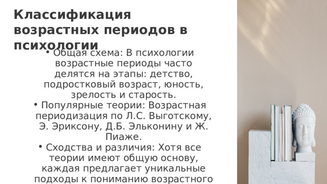Классификация возрастных периодов в психологии Общая схема: В психологии возрастные периоды часто делятся на этапы: детство, подростковый возраст, юность, зрелость и старость. Популярные теории: Возрастная периодизация по Л.С. Выготскому, Э. Эриксону, Д.Б. Эльконину и Ж. Пиаже. Сходства и различия: Хотя все теории имеют общую основу, каждая предлагает уникальные подходы к пониманию возрастного развития. Общая схема: В психологии возрастные периоды часто делятся на этапы: детство, подростковый возраст, юность, зрелость и старость. Популярные теории: Возрастная периодизация по Л.С. Выготскому, Э. Эриксону, Д.Б. Эльконину и Ж. Пиаже. Сходства и различия: Хотя все теории имеют общую основу, каждая предлагает уникальные подходы к пониманию возрастного развития. 