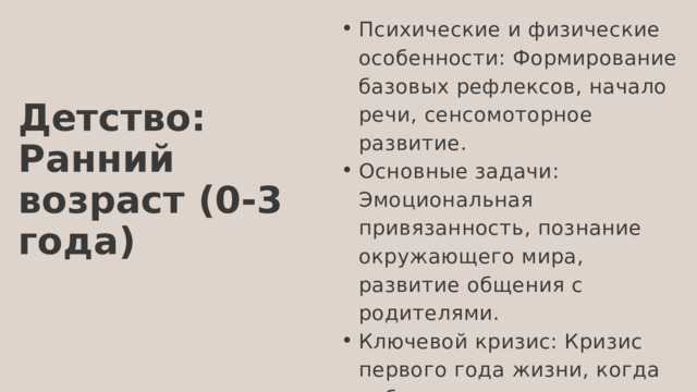 Психические и физические особенности: Формирование базовых рефлексов, начало речи, сенсомоторное развитие. Основные задачи: Эмоциональная привязанность, познание окружающего мира, развитие общения с родителями. Ключевой кризис: Кризис первого года жизни, когда ребенок начинает осознавать свою индивидуальность и зависимость от взрослых. Психические и физические особенности: Формирование базовых рефлексов, начало речи, сенсомоторное развитие. Основные задачи: Эмоциональная привязанность, познание окружающего мира, развитие общения с родителями. Ключевой кризис: Кризис первого года жизни, когда ребенок начинает осознавать свою индивидуальность и зависимость от взрослых. Детство: Ранний возраст (0-3 года) 