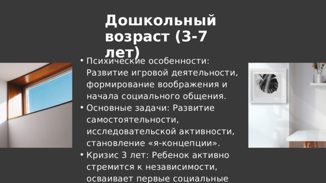 Дошкольный возраст (3-7 лет) Психические особенности: Развитие игровой деятельности, формирование воображения и начала социального общения. Основные задачи: Развитие самостоятельности, исследовательской активности, становление «я-концепции». Кризис 3 лет: Ребенок активно стремится к независимости, осваивает первые социальные нормы и роли. Психические особенности: Развитие игровой деятельности, формирование воображения и начала социального общения. Основные задачи: Развитие самостоятельности, исследовательской активности, становление «я-концепции». Кризис 3 лет: Ребенок активно стремится к независимости, осваивает первые социальные нормы и роли. 