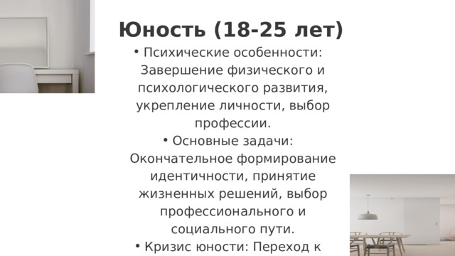  Юность (18-25 лет) Психические особенности: Завершение физического и психологического развития, укрепление личности, выбор профессии. Основные задачи: Окончательное формирование идентичности, принятие жизненных решений, выбор профессионального и социального пути. Кризис юности: Переход к взрослой жизни, поиск смысла и целей, становление ценностей. Психические особенности: Завершение физического и психологического развития, укрепление личности, выбор профессии. Основные задачи: Окончательное формирование идентичности, принятие жизненных решений, выбор профессионального и социального пути. Кризис юности: Переход к взрослой жизни, поиск смысла и целей, становление ценностей. 