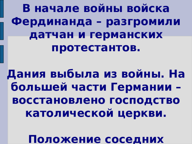 В начале войны войска Фердинанда – разгромили датчан и германских протестантов.   Дания выбыла из войны. На большей части Германии – восстановлено господство католической церкви.   Положение соседних держав стало критическим. 