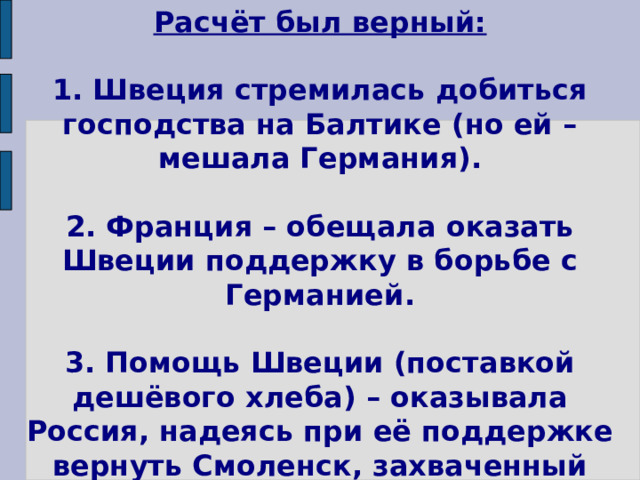 Расчёт был верный:   1. Швеция стремилась добиться господства на Балтике (но ей – мешала Германия).   2. Франция – обещала оказать Швеции поддержку в борьбе с Германией.   3. Помощь Швеции (поставкой дешёвого хлеба) – оказывала Россия, надеясь при её поддержке вернуть Смоленск, захваченный Польшей.   