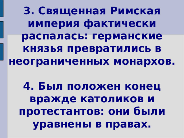 3. Священная Римская империя фактически распалась: германские князья превратились в неограниченных монархов.   4. Был положен конец вражде католиков и протестантов: они были уравнены в правах. 