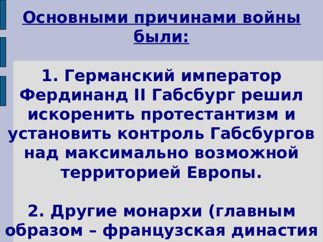 Основными причинами войны были:   1. Германский император Фердинанд II Габсбург решил искоренить протестантизм и установить контроль Габсбургов над максимально возможной территорией Европы.   2. Другие монархи (главным образом – французская династия Бурбонов) стремилась этого не допустить. 