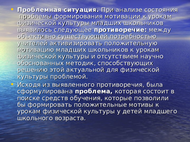 Проблемная ситуация. При анализе состояния проблемы формирования мотивации к урокам физической культуры младших школьников выявилось следующее противоречие: между объективно существующей потребностью учителей активизировать положительную мотивацию младших школьников к урокам физической культуры и отсутствием научно обоснованных методик, способствующих решению этой актуальной для физической культуры проблемой. Исходя из выявленного противоречия, была сформулирована проблема, которая состоит в поиске средств обучения, которые позволили бы формировать положительные мотивы к урокам физической культуры у детей младшего школьного возраста. 