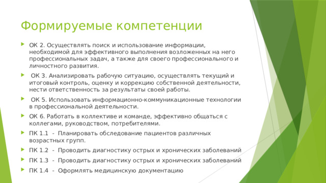 Формируемые компетенции ОК 2. Осуществлять поиск и использование информации, необходимой для эффективного выполнения возложенных на него профессиональных задач, а также для своего профессионального и личностного развития.  ОК 3. Анализировать рабочую ситуацию, осуществлять текущий и итоговый контроль, оценку и коррекцию собственной деятельности, нести ответственность за результаты своей работы.  ОК 5. Использовать информационно-коммуникационные технологии в профессиональной деятельности. ОК 6. Работать в коллективе и команде, эффективно общаться с коллегами, руководством, потребителями. ПК 1.1 - Планировать обследование пациентов различных возрастных групп. ПК 1.2 - Проводить диагностику острых и хронических заболеваний ПК 1.3 - Проводить диагностику острых и хронических заболеваний ПК 1.4 - Оформлять медицинскую документацию 