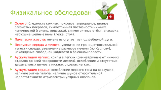 Физикальное обследование Осмотр: бледность кожных покровов, акроцианоз, цианоз слизистых покровов, симметричная пастозность нижних конечностей (голень, лодыжки), симметричные отёки, анасарка, набухшие шейные вены (лежа, стоя). Пальпация живота: печень выступает из-под реберной дуги. Перкуссия сердца и живота: увеличение границ относительной тупости сердца, увеличение размеров печени (по Курлову), нахождение свободной жидкости в брюшной полости. Аускультация легких: хрипы в легких (симметричные от нижних отделов до всей поверхности легких), ослабление и отсутствие дыхательных шумов в нижних отделах легких. Аускультация сердца: ослабление первого тона на верхушке, наличие ритма галопа, наличие шумов относительной недостаточности атриовентрикулярных клапанов. 