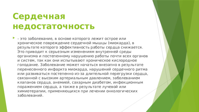 Сердечная недостаточность – это заболевание, в основе которого лежит острое или хроническое повреждение сердечной мышцы (миокарда), в результате которого эффективность работы сердца снижается. Это приводит к серьезным изменениям внутренней среды организма и постепенному нарушению работы почти всех органов и систем, так как они испытывают хроническое кислородное голодание. Заболевание может начаться внезапно в результате перенесенного инфаркта миокарда, нарушений сердечного ритма или развиваться постепенно из-за длительной перегрузки сердца, связанной с высоким артериальным давлением, заболеванием клапанов сердца, анемией, сахарным диабетом, инфекционным поражением сердца, а также в результате лучевой или химиотерапии, применяющихся при лечении онкологических заболеваний. 