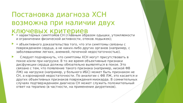 Постановка диагноза ХСН возможна при наличии двух ключевых критериев • характерных симптомов СН (главным образом одышки, утомляемости и ограничении физической активности, отеков лодыжек); • объективного доказательства того, что эти симптомы связаны с повреждением сердца, а не каких-либо других органов (например, с заболеваниями легких, анемией, почечной недостаточностью).  Следует подчеркнуть, что симптомы ХСН могут присутствовать в покое и/или при нагрузке. В то же время объективные признаки дисфункции сердца должны обязательно выявляться в покое. Это связано с тем, что появление такого признака (например, низкой ФВ ЛЖ) на нагрузке (например, у больного ИБС) может быть признаком не СН, а коронарной недостаточности. По аналогии с ФВ ЛЖ, это касается и других объективных признаков повреждения миокарда. В сомнительных случаях подтверждением диагноза СН может служить положительный ответ на терапию (в частности, на применение диуретиков). 