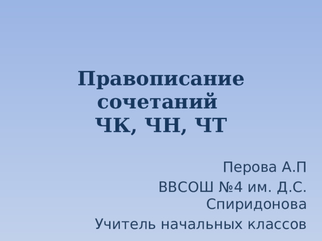 Правописание сочетаний  ЧК, ЧН, ЧТ Перова А.П ВВСОШ №4 им. Д.С. Спиридонова Учитель начальных классов 