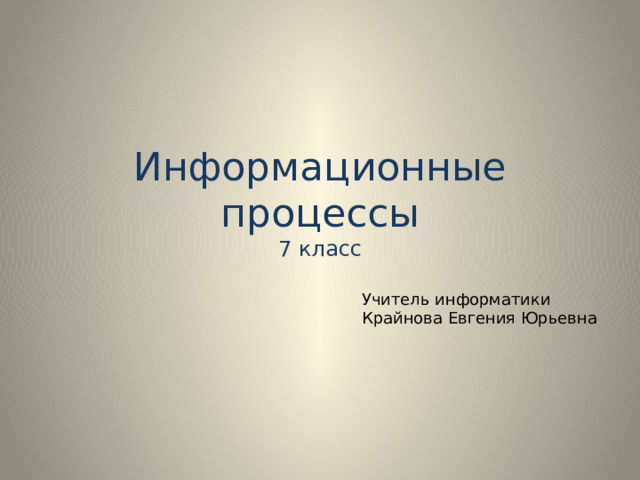 Информационные процессы  7 класс Учитель информатики Крайнова Евгения Юрьевна 