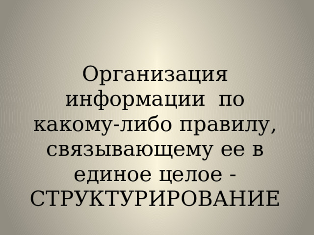 Организация информации по какому-либо правилу, связывающему ее в единое целое - СТРУКТУРИРОВАНИЕ 