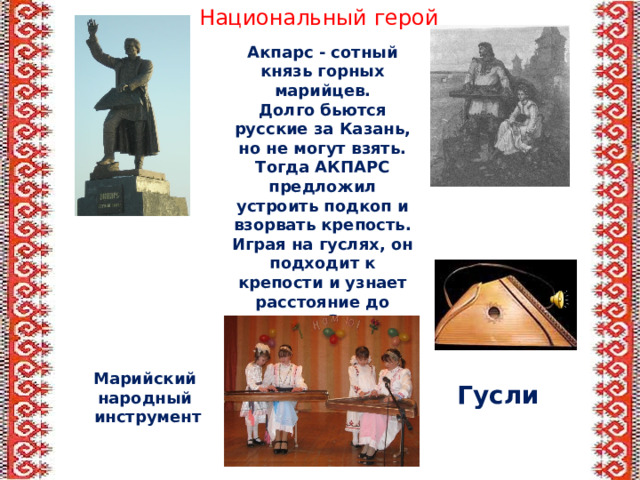 Национальный герой Акпарс - сотный князь горных марийцев. Долго бьются русские за Казань, но не могут взять. Тогда АКПАРС предложил устроить подкоп и взорвать крепость. Играя на гуслях, он подходит к крепости и узнает расстояние до стены.  Затем устраивает подкоп, куда вкатывают пороховые бочки.  Стена разрушена, Казань взята. Марийский народный инструмент Гусли 