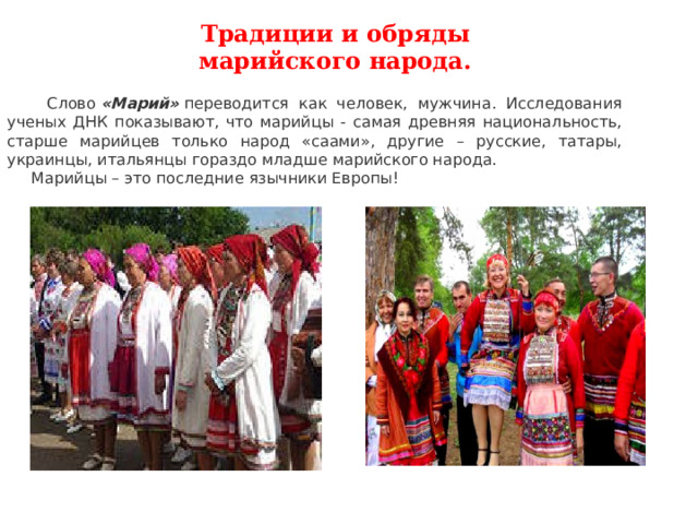 Традиции и обряды марийского народа.  Слово  «Марий»  переводится как человек, мужчина. Исследования ученых ДНК показывают, что марийцы - самая древняя национальность, старше марийцев только народ «саами», другие – русские, татары, украинцы, итальянцы гораздо младше марийского народа.  Марийцы – это последние язычники Европы! 