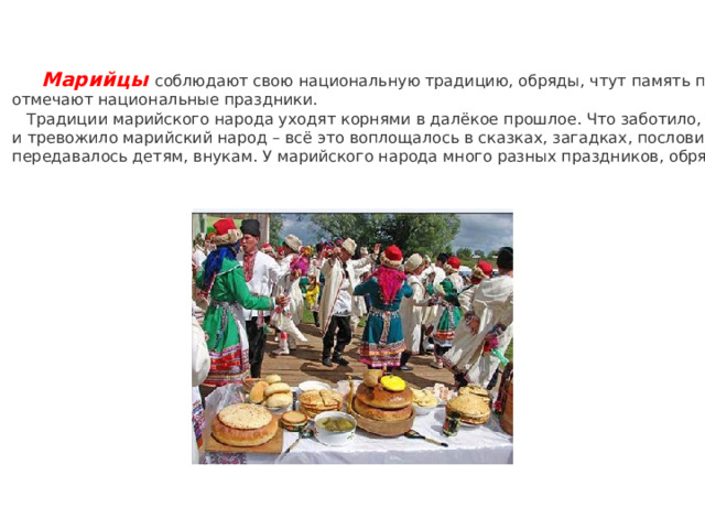        Марийцы соблюдают свою национальную традицию, обряды, чтут память предков,  отмечают национальные праздники.  Традиции марийского народа уходят корнями в далёкое прошлое. Что заботило, радовало  и тревожило марийский народ – всё это воплощалось в сказках, загадках, пословицах и  передавалось детям, внукам. У марийского народа много разных праздников, обрядов. 
