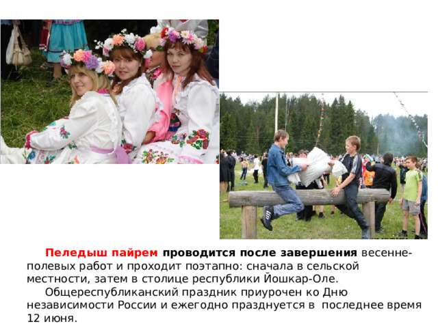  Пеледыш пайрем проводится после завершения весенне-полевых работ и проходит поэтапно: сначала в сельской местности, затем в столице республики Йошкар-Оле.  Общереспубликанский праздник приурочен ко Дню независимости России и ежегодно празднуется в последнее время 12 июня. 