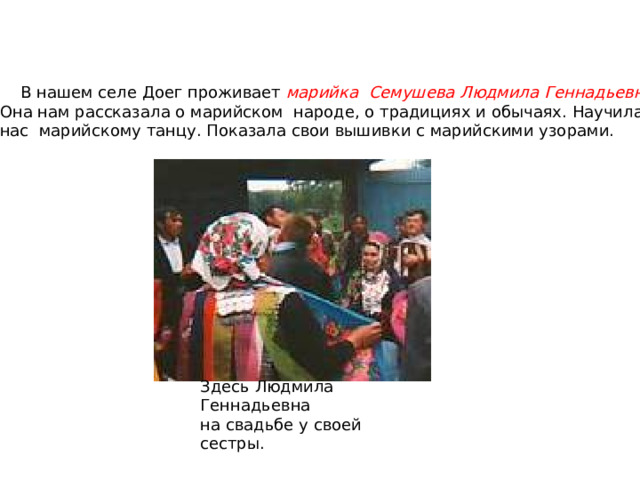 Здесь Людмила Геннадьевна на свадьбе у своей сестры.  В нашем селе Доег проживает марийка Семушева Людмила Геннадьевна . Она нам рассказала о марийском народе, о традициях и обычаях. Научила нас марийскому танцу. Показала свои вышивки с марийскими узорами. 