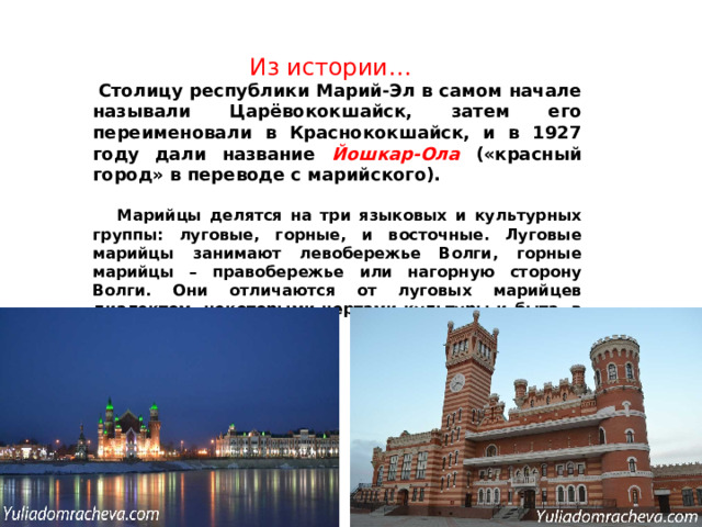 Из истории…   Столицу республики Марий-Эл в самом начале называли Царёвококшайск, затем его переименовали в Краснококшайск, и в 1927 году дали название Йошкар-Ола («красный город» в переводе с марийского).   Марийцы делятся на три языковых и культурных группы: луговые, горные, и восточные. Луговые марийцы занимают левобережье Волги, горные марийцы – правобережье или нагорную сторону Волги. Они отличаются от луговых марийцев диалектом, некоторыми чертами культуры и быта, в частности одеждой.  