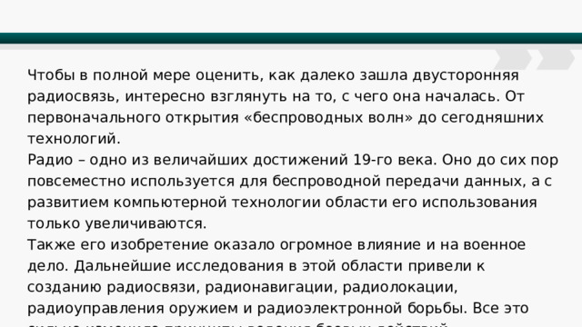Чтобы в полной мере оценить, как далеко зашла двусторонняя радиосвязь, интересно взглянуть на то, с чего она началась. От первоначального открытия «беспроводных волн» до сегодняшних технологий. Радио – одно из величайших достижений 19-го века. Оно до сих пор повсеместно используется для беспроводной передачи данных, а с развитием компьютерной технологии области его использования только увеличиваются. Также его изобретение оказало огромное влияние и на военное дело. Дальнейшие исследования в этой области привели к созданию радиосвязи, радионавигации, радиолокации, радиоуправления оружием и радиоэлектронной борьбы. Все это сильно изменило принципы ведения боевых действий. 